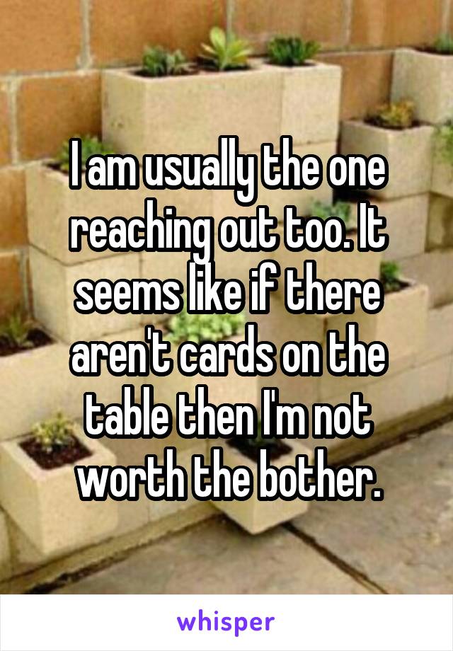 I am usually the one reaching out too. It seems like if there aren't cards on the table then I'm not worth the bother.