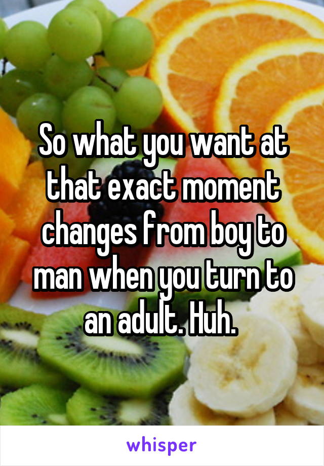 So what you want at that exact moment changes from boy to man when you turn to an adult. Huh. 