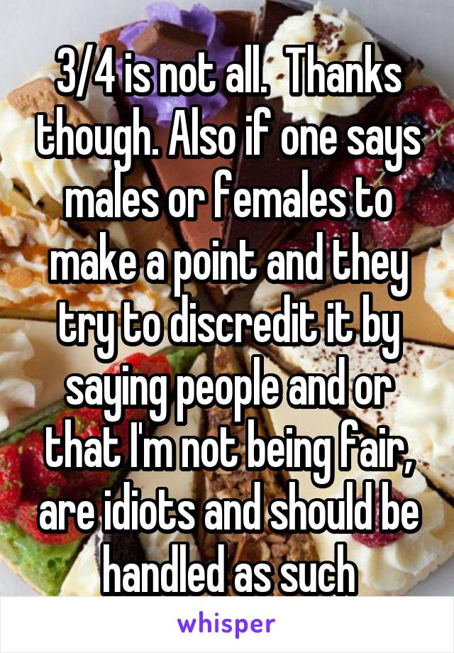3/4 is not all.  Thanks though. Also if one says males or females to make a point and they try to discredit it by saying people and or that I'm not being fair, are idiots and should be handled as such