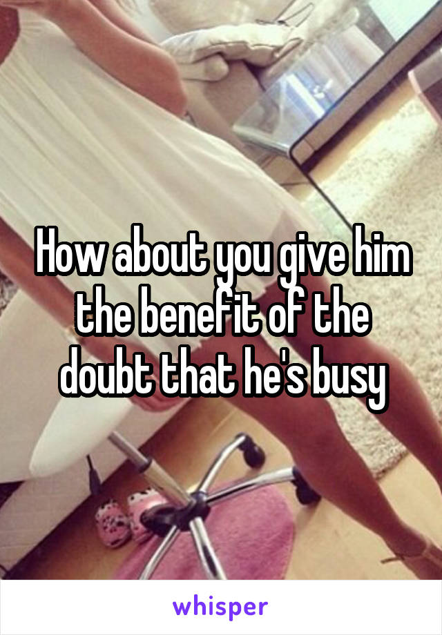 How about you give him the benefit of the doubt that he's busy