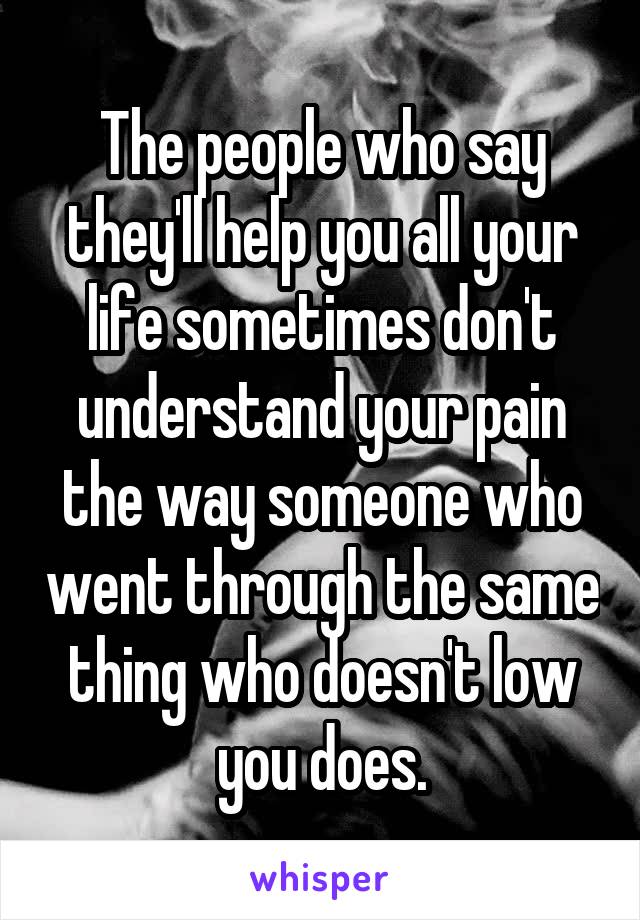 The people who say they'll help you all your life sometimes don't understand your pain the way someone who went through the same thing who doesn't low you does.