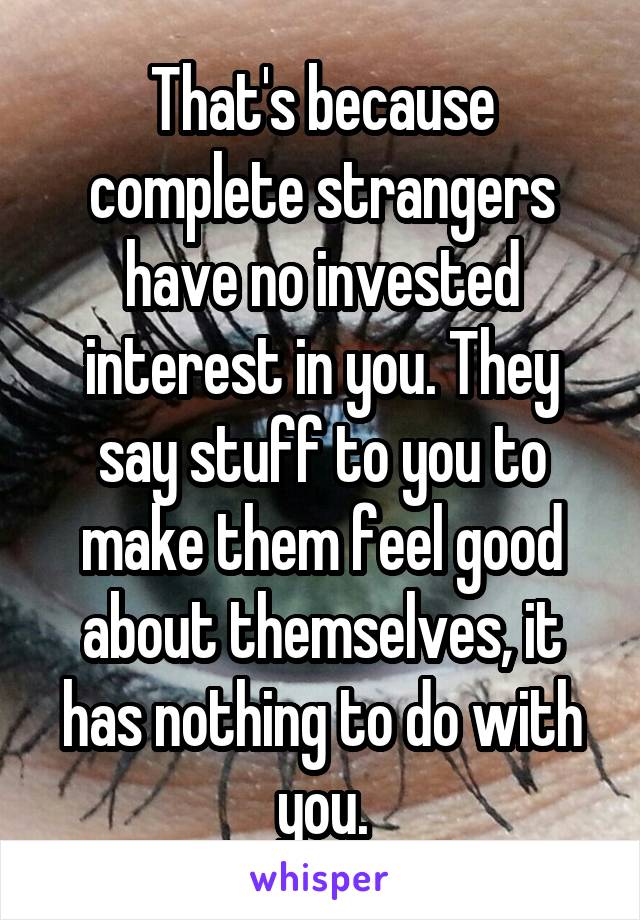 That's because complete strangers have no invested interest in you. They say stuff to you to make them feel good about themselves, it has nothing to do with you.