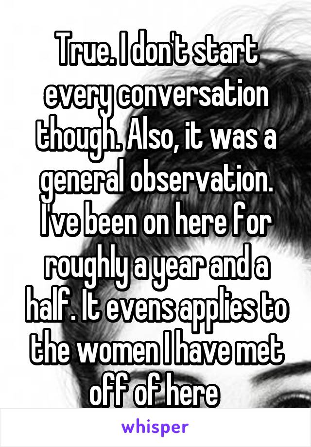 True. I don't start every conversation though. Also, it was a general observation. I've been on here for roughly a year and a half. It evens applies to the women I have met off of here 