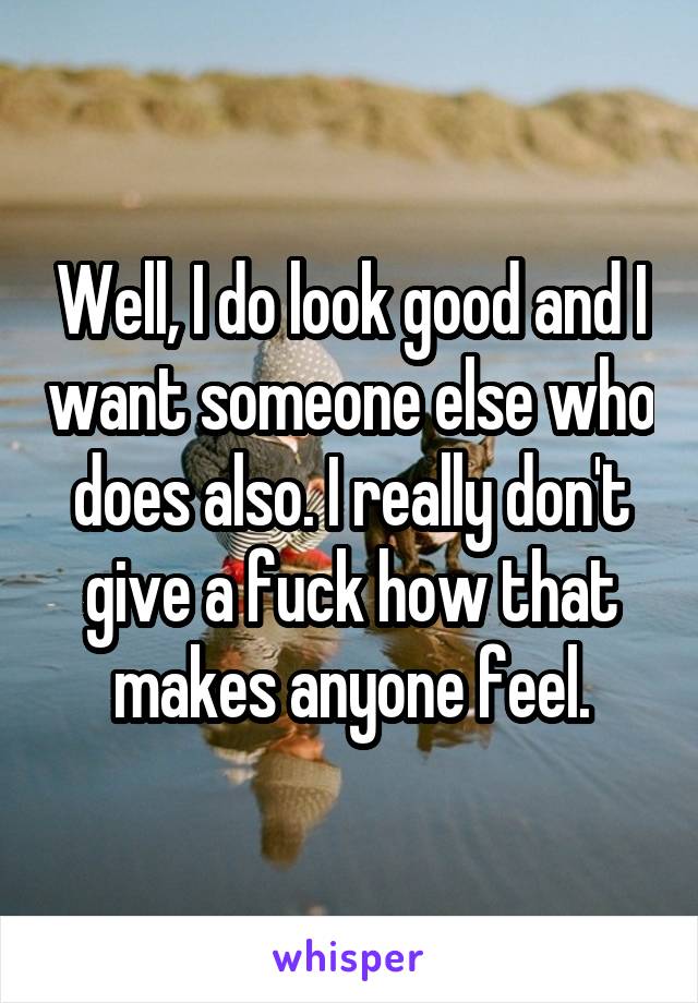 Well, I do look good and I want someone else who does also. I really don't give a fuck how that makes anyone feel.