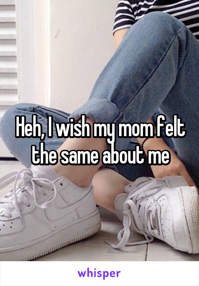 Heh, I wish my mom felt the same about me