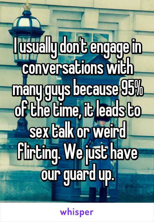 I usually don't engage in conversations with many guys because 95% of the time, it leads to sex talk or weird flirting. We just have our guard up.