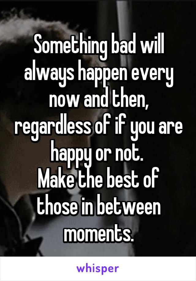 Something bad will always happen every now and then, regardless of if you are happy or not. 
Make the best of those in between moments.