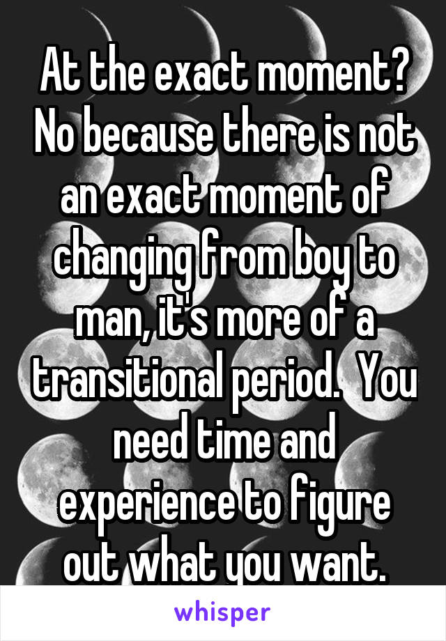 At the exact moment? No because there is not an exact moment of changing from boy to man, it's more of a transitional period.  You need time and experience to figure out what you want.