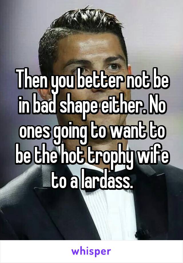 Then you better not be in bad shape either. No ones going to want to be the hot trophy wife to a lardass.