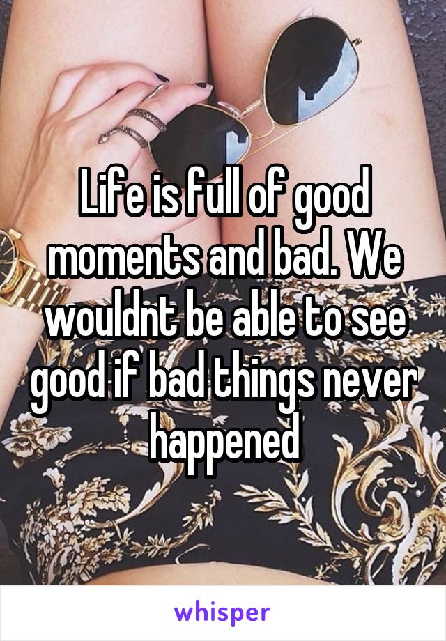 Life is full of good moments and bad. We wouldnt be able to see good if bad things never happened