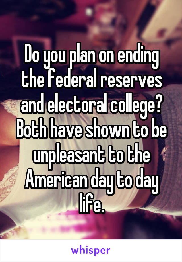 Do you plan on ending the federal reserves and electoral college? Both have shown to be unpleasant to the American day to day life.