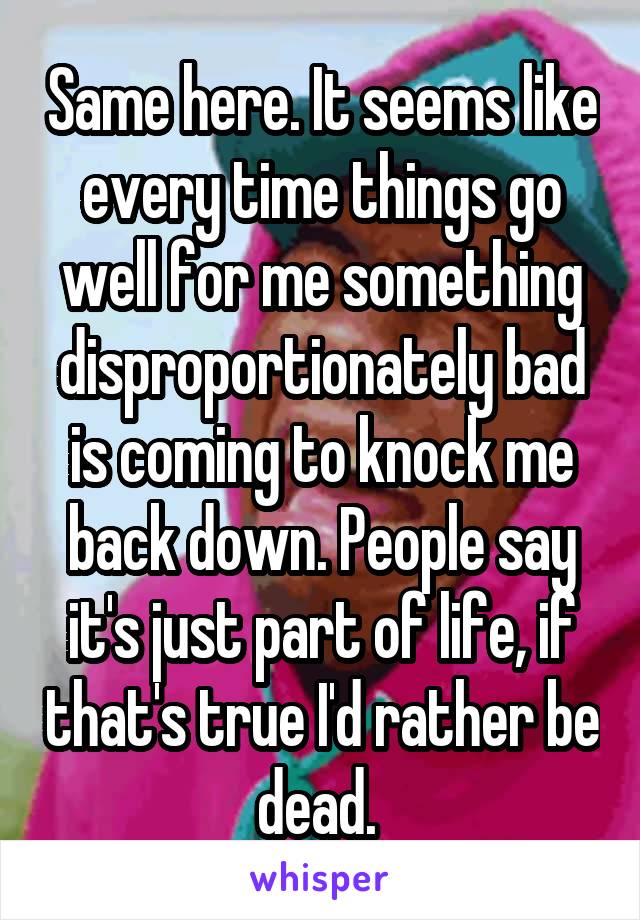 Same here. It seems like every time things go well for me something disproportionately bad is coming to knock me back down. People say it's just part of life, if that's true I'd rather be dead. 