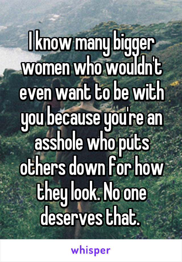 I know many bigger women who wouldn't even want to be with you because you're an asshole who puts others down for how they look. No one deserves that. 