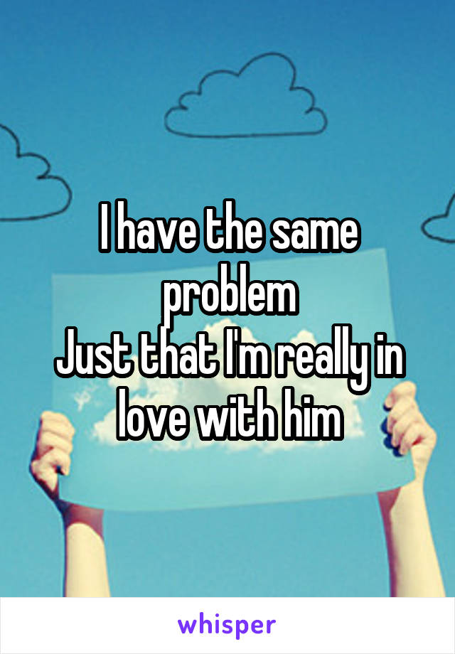 I have the same problem
Just that I'm really in love with him