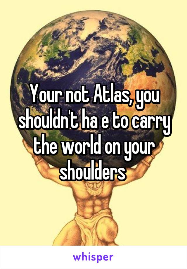 Your not Atlas, you shouldn't ha e to carry the world on your shoulders 