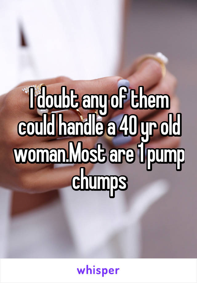 I doubt any of them could handle a 40 yr old woman.Most are 1 pump chumps