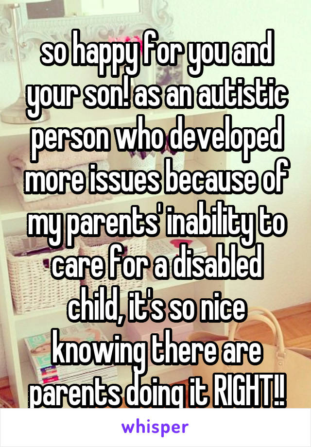so happy for you and your son! as an autistic person who developed more issues because of my parents' inability to care for a disabled child, it's so nice knowing there are parents doing it RIGHT!!
