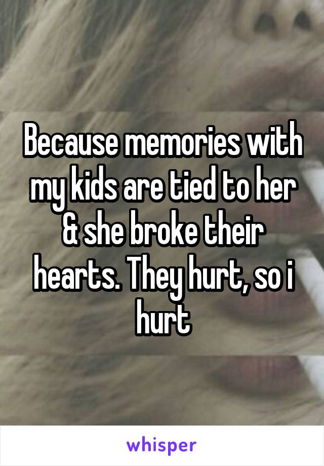 Because memories with my kids are tied to her & she broke their hearts. They hurt, so i hurt