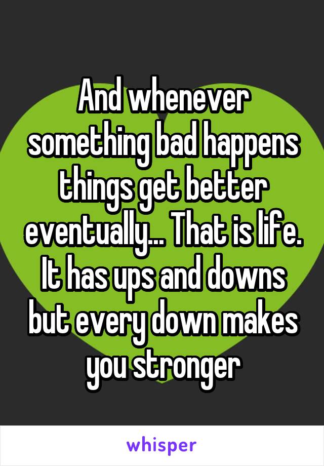 And whenever something bad happens things get better eventually... That is life.
It has ups and downs but every down makes you stronger