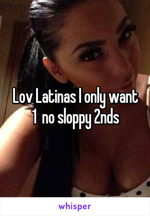 Lov Latinas I only want
1  no sloppy 2nds