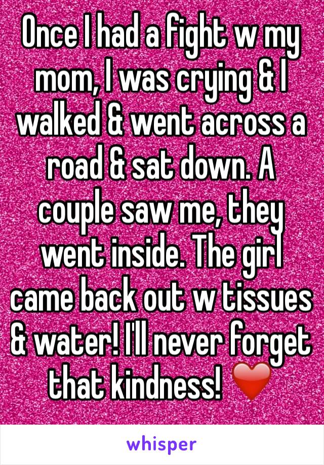 Once I had a fight w my mom, I was crying & I walked & went across a road & sat down. A couple saw me, they went inside. The girl came back out w tissues & water! I'll never forget that kindness! ❤️