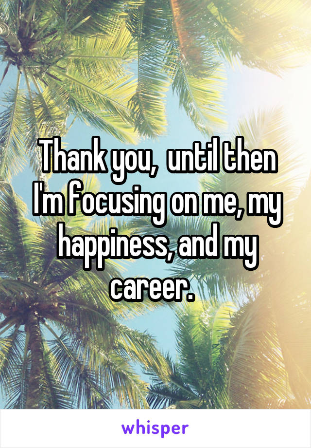 Thank you,  until then I'm focusing on me, my happiness, and my career.  