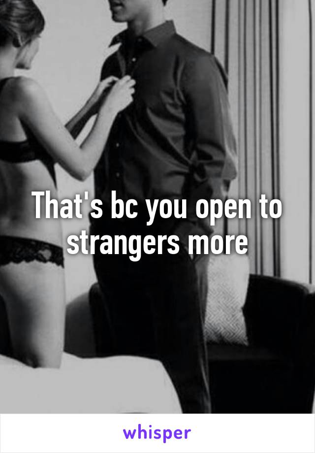 That's bc you open to strangers more