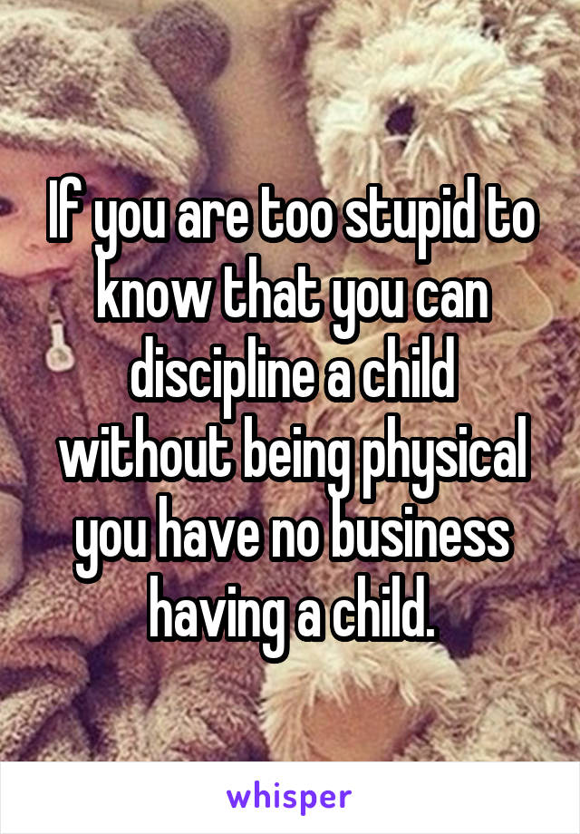 If you are too stupid to know that you can discipline a child without being physical you have no business having a child.