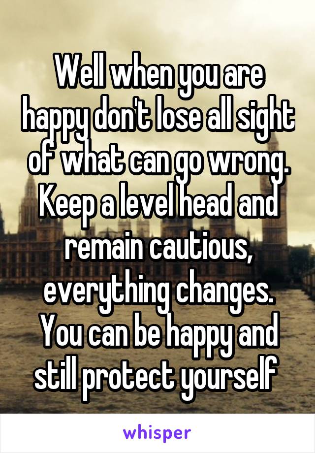 Well when you are happy don't lose all sight of what can go wrong. Keep a level head and remain cautious, everything changes. You can be happy and still protect yourself 