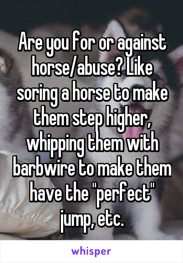Are you for or against horse/abuse? Like soring a horse to make them step higher, whipping them with barbwire to make them have the "perfect" jump, etc.