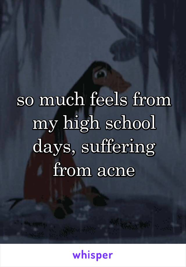 so much feels from my high school days, suffering from acne