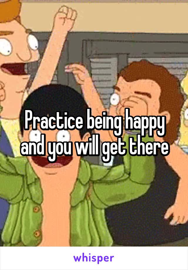 Practice being happy and you will get there