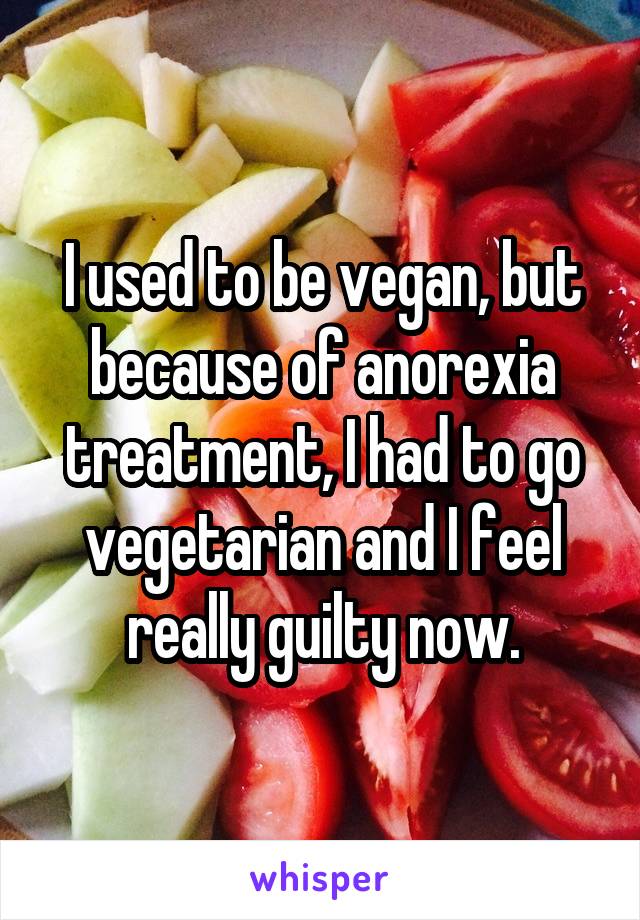 I used to be vegan, but because of anorexia treatment, I had to go vegetarian and I feel really guilty now.