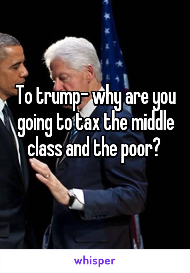 To trump- why are you going to tax the middle class and the poor? 
