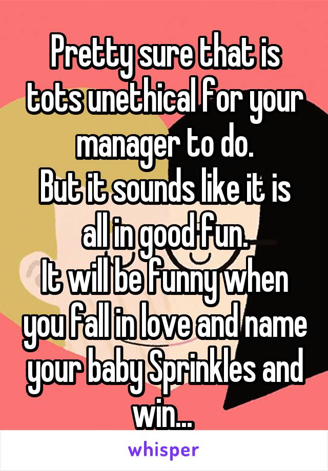 Pretty sure that is tots unethical for your manager to do.
But it sounds like it is all in good fun.
It will be funny when you fall in love and name your baby Sprinkles and win... 