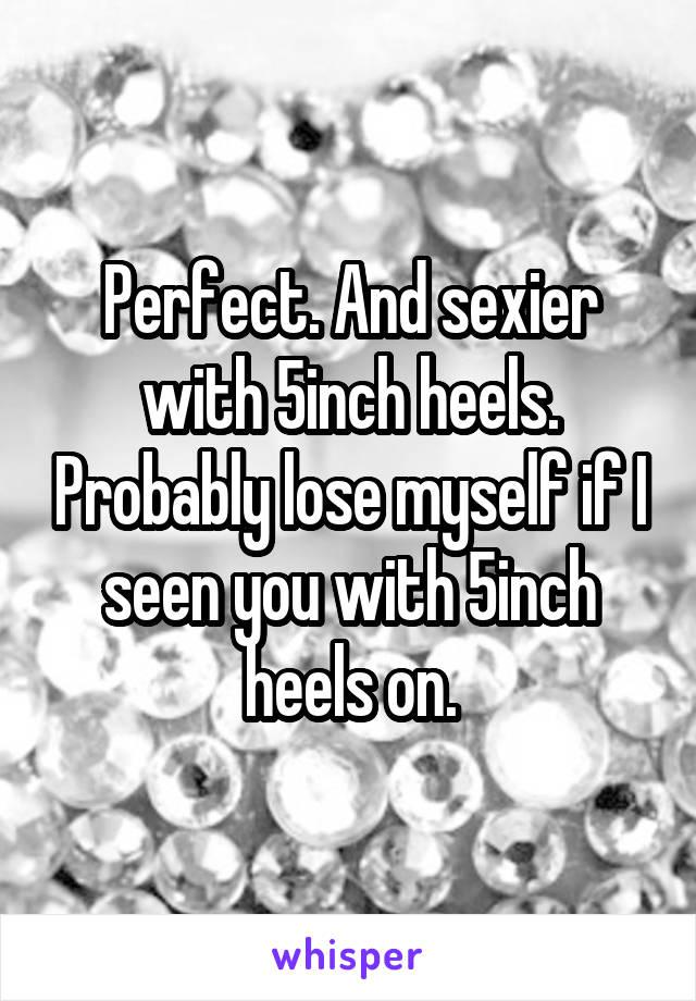 Perfect. And sexier with 5inch heels. Probably lose myself if I seen you with 5inch heels on.