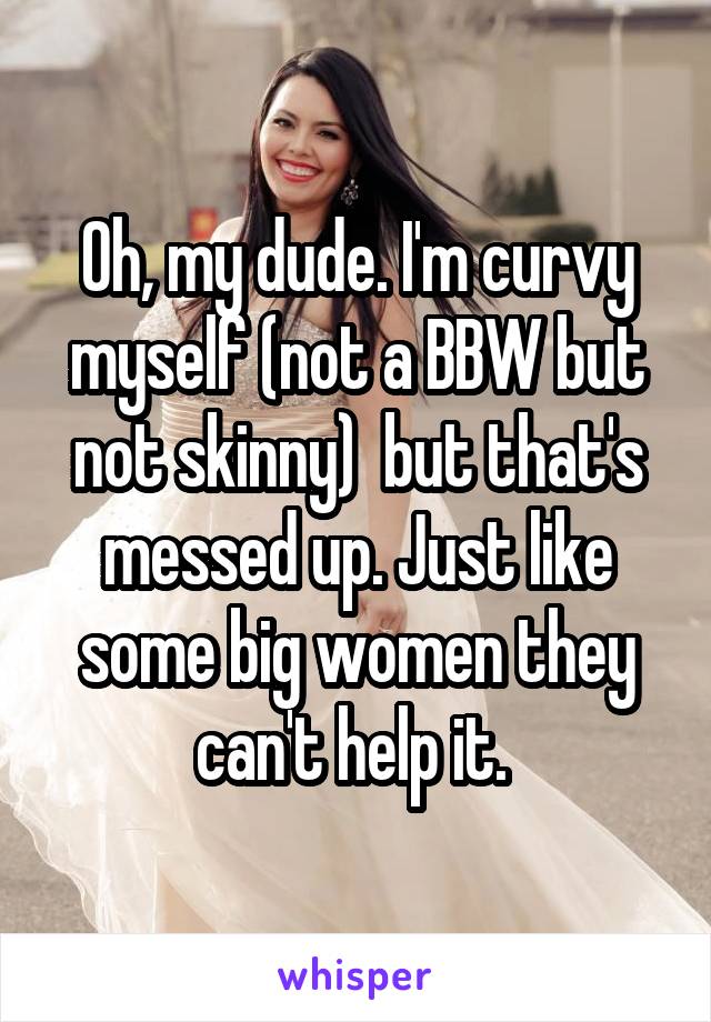 Oh, my dude. I'm curvy myself (not a BBW but not skinny)  but that's messed up. Just like some big women they can't help it. 