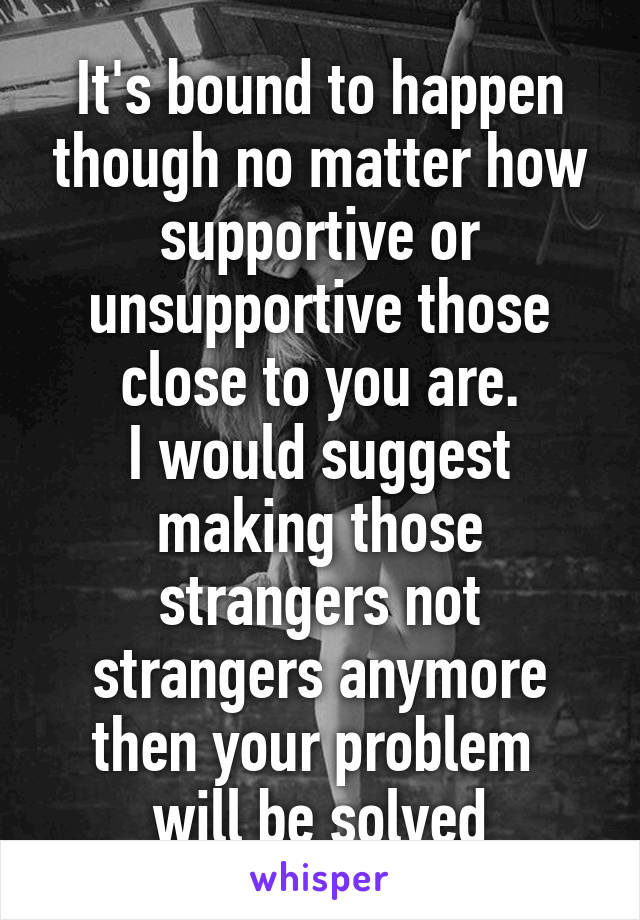 It's bound to happen though no matter how supportive or unsupportive those close to you are.
I would suggest making those strangers not strangers anymore then your problem  will be solved