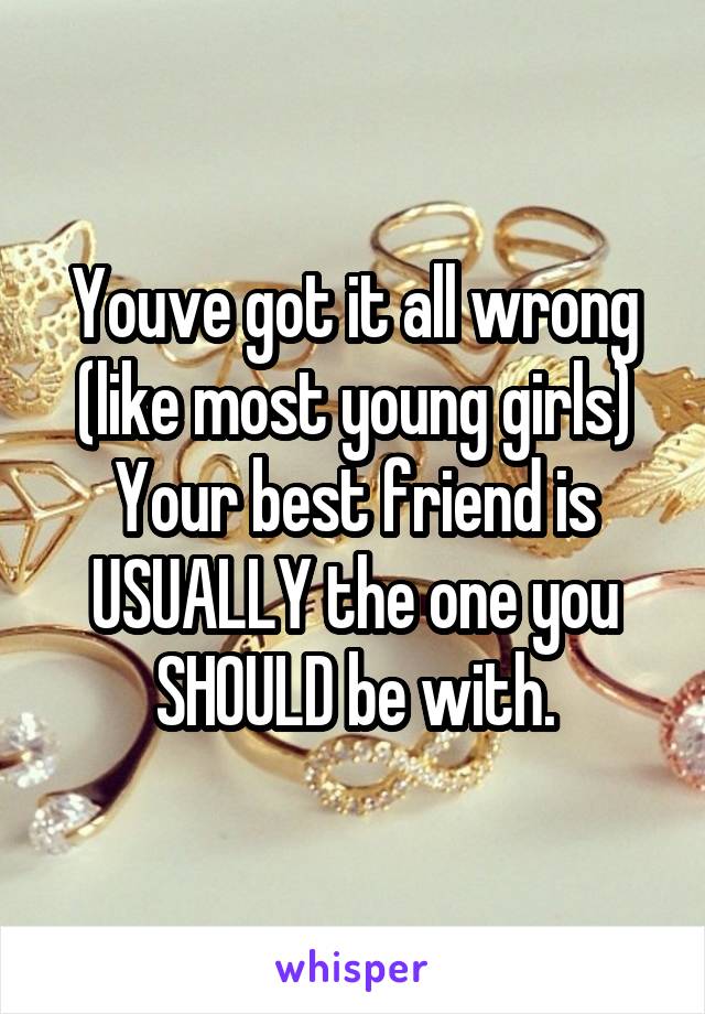 Youve got it all wrong (like most young girls) Your best friend is USUALLY the one you SHOULD be with.