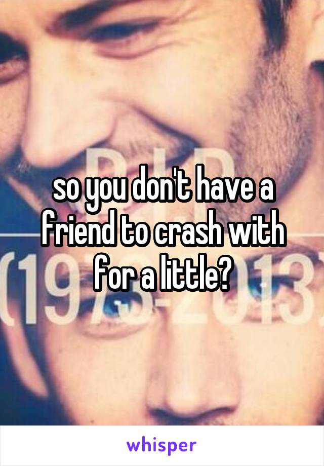 so you don't have a friend to crash with for a little?
