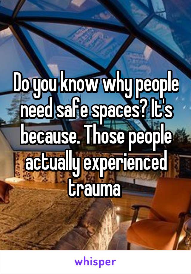 Do you know why people need safe spaces? It's because. Those people actually experienced trauma 