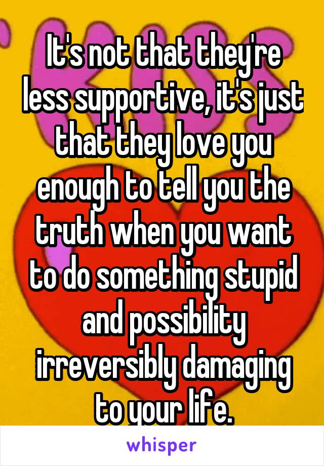 It's not that they're less supportive, it's just that they love you enough to tell you the truth when you want to do something stupid and possibility irreversibly damaging to your life.