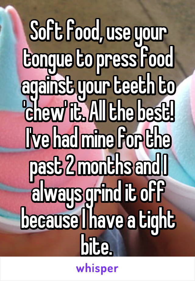Soft food, use your tongue to press food against your teeth to 'chew' it. All the best! I've had mine for the past 2 months and I always grind it off because I have a tight bite. 