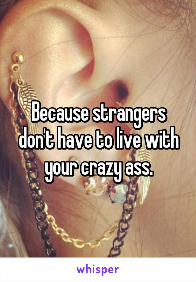 Because strangers don't have to live with your crazy ass.
