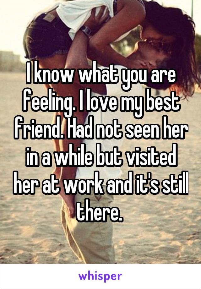 I know what you are feeling. I love my best friend. Had not seen her in a while but visited her at work and it's still there. 