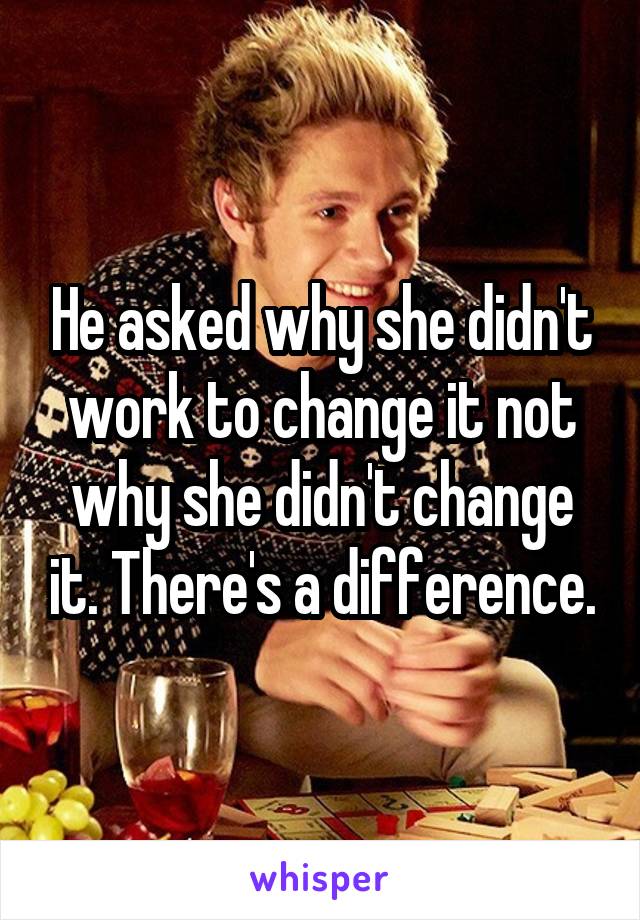 He asked why she didn't work to change it not why she didn't change it. There's a difference.