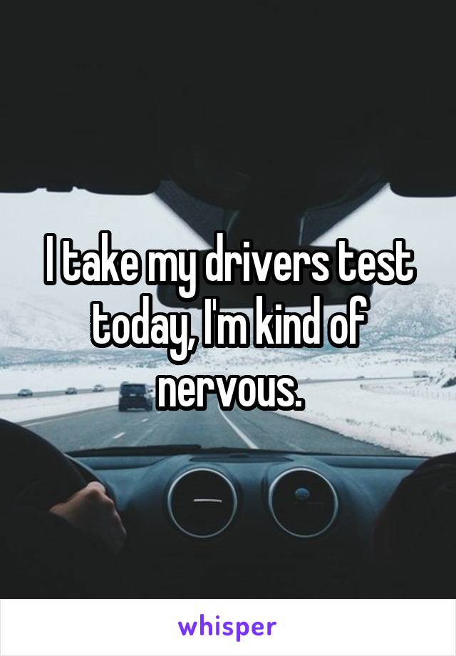 I take my drivers test today, I'm kind of nervous.