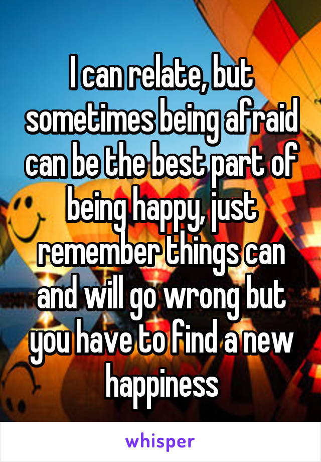 I can relate, but sometimes being afraid can be the best part of being happy, just remember things can and will go wrong but you have to find a new happiness
