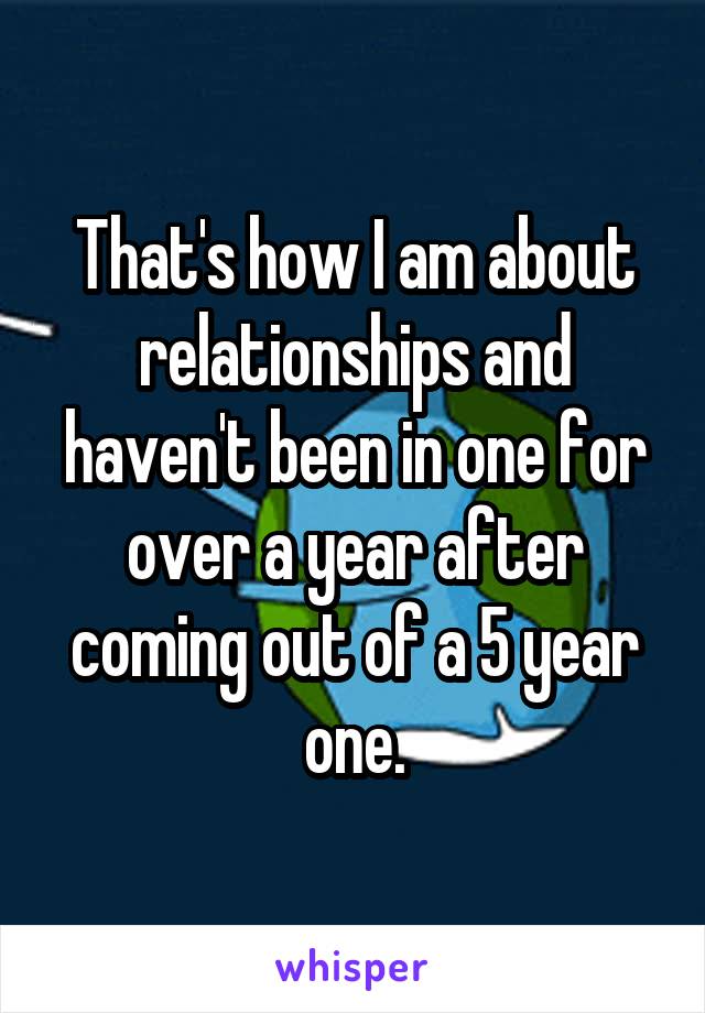 That's how I am about relationships and haven't been in one for over a year after coming out of a 5 year one.