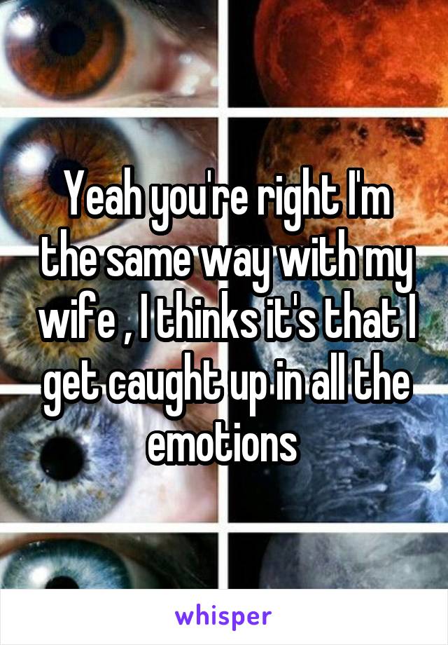 Yeah you're right I'm the same way with my wife , I thinks it's that I get caught up in all the emotions 
